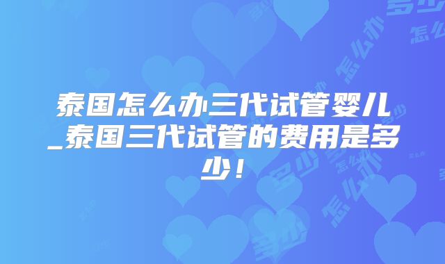 泰国怎么办三代试管婴儿_泰国三代试管的费用是多少!
