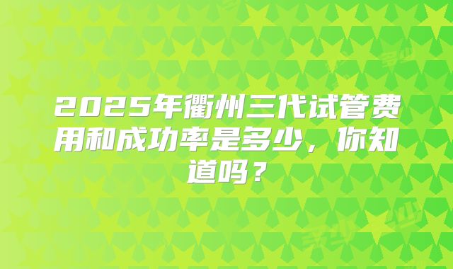2025年衢州三代试管费用和成功率是多少，你知道吗？
