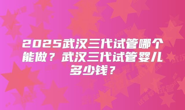 2025武汉三代试管哪个能做？武汉三代试管婴儿多少钱？