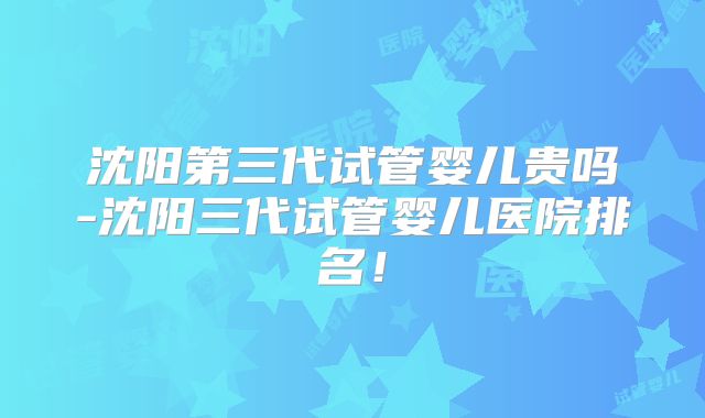 沈阳第三代试管婴儿贵吗-沈阳三代试管婴儿医院排名！
