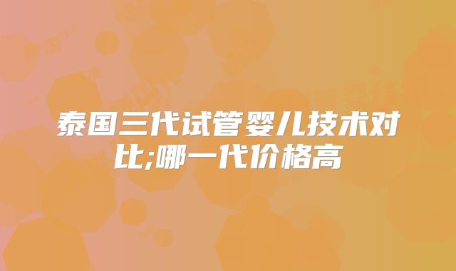 泰国三代试管婴儿技术对比;哪一代价格高