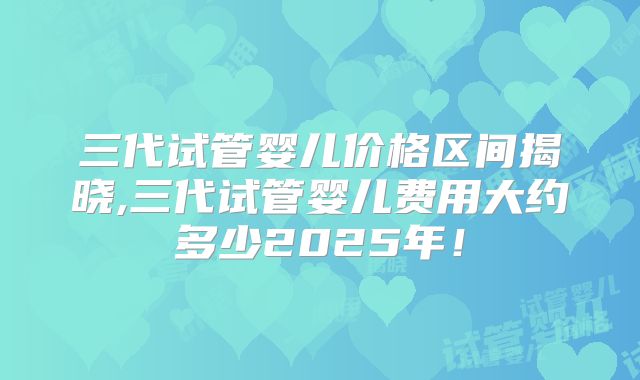 三代试管婴儿价格区间揭晓,三代试管婴儿费用大约多少2025年！