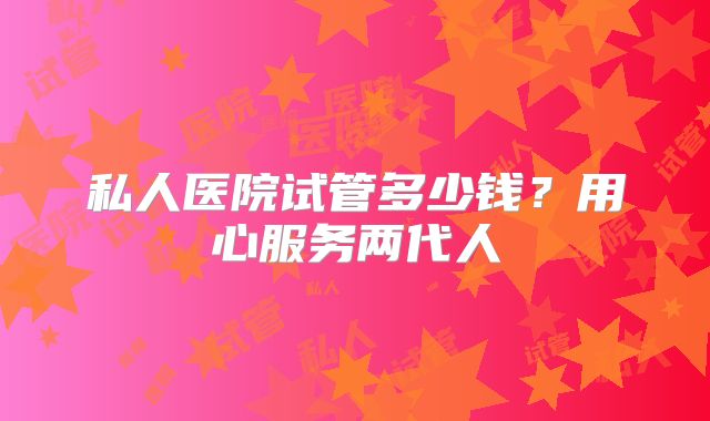 私人医院试管多少钱?用心服务两代人
