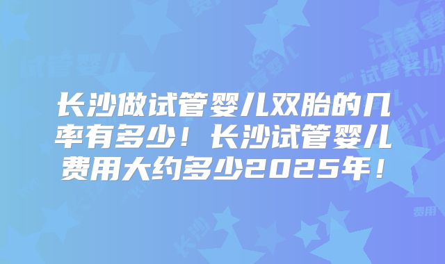 长沙做试管婴儿双胎的几率有多少！长沙试管婴儿费用大约多少2025年！