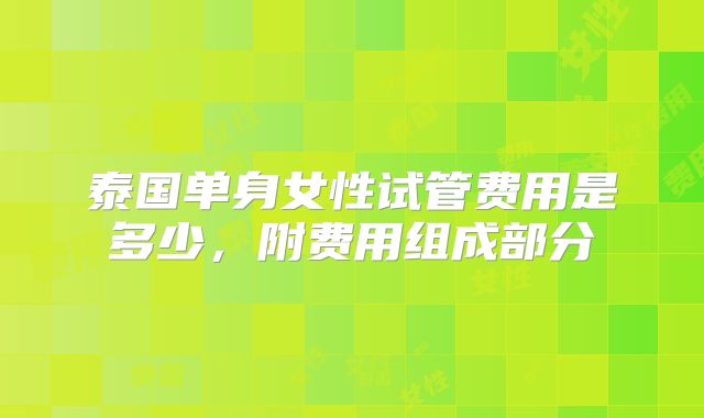 泰国单身女性试管费用是多少,附费用组成部分