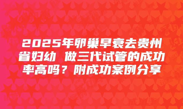 2025年卵巢早衰去贵州省妇幼 做三代试管的成功率高吗？附成功案例分享