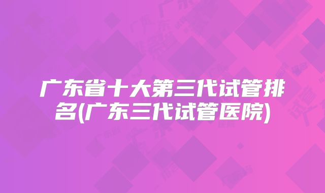 广东省十大第三代试管排名(广东三代试管医院)