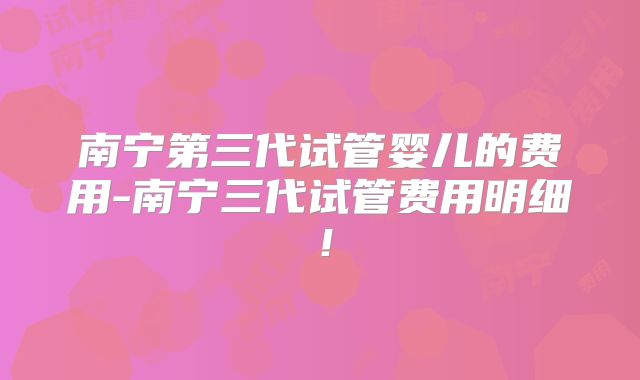 南宁第三代试管婴儿的费用-南宁三代试管费用明细！