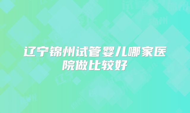 辽宁锦州试管婴儿哪家医院做比较好