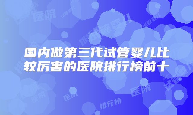 国内做第三代试管婴儿比较厉害的医院排行榜前十