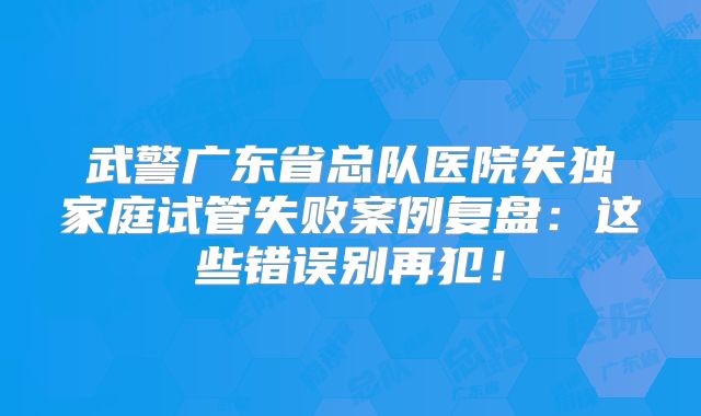 武警广东省总队医院失独家庭试管失败案例复盘：这些错误别再犯！