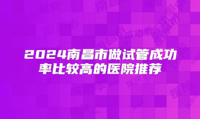 2024南昌市做试管成功率比较高的医院推荐