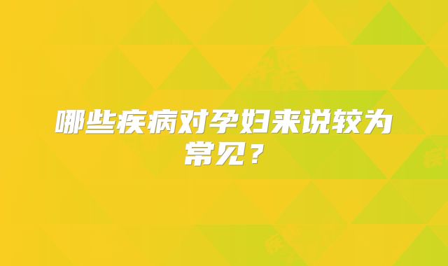 哪些疾病对孕妇来说较为常见？