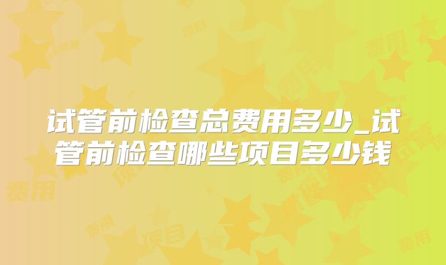 试管前检查总费用多少_试管前检查哪些项目多少钱