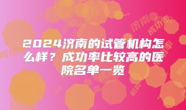 2024济南的试管机构怎么样？成功率比较高的医院名单一览