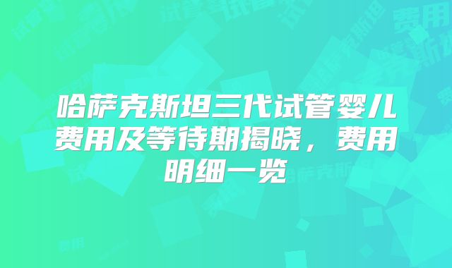 哈萨克斯坦三代试管婴儿费用及等待期揭晓，费用明细一览