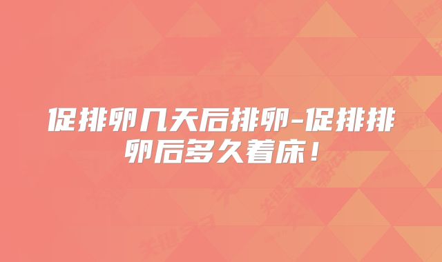 促排卵几天后排卵-促排排卵后多久着床！