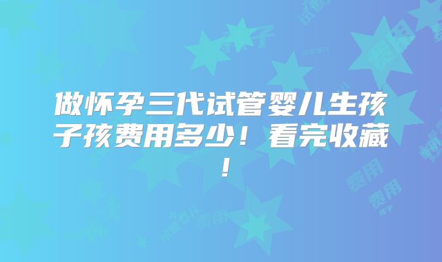 做怀孕三代试管婴儿生孩子孩费用多少!看完收藏!