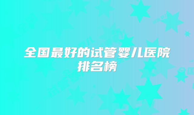 全国最好的试管婴儿医院排名榜