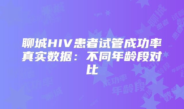 聊城HIV患者试管成功率真实数据:不同年龄段对比