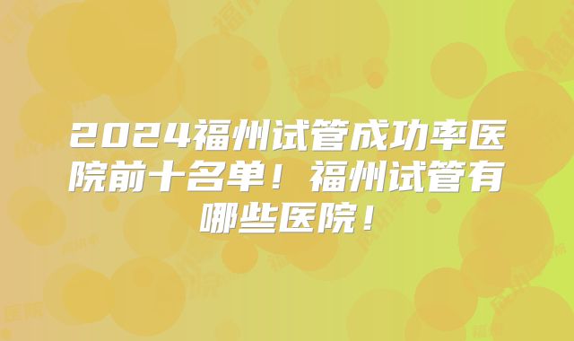 2024福州试管成功率医院前十名单!福州试管有哪些医院!