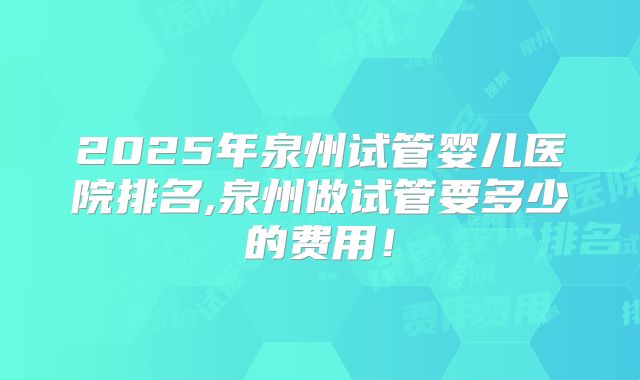 2025年泉州试管婴儿医院排名,泉州做试管要多少的费用！