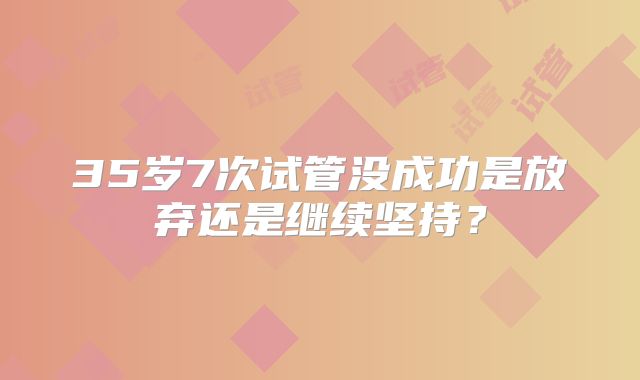 35岁7次试管没成功是放弃还是继续坚持？