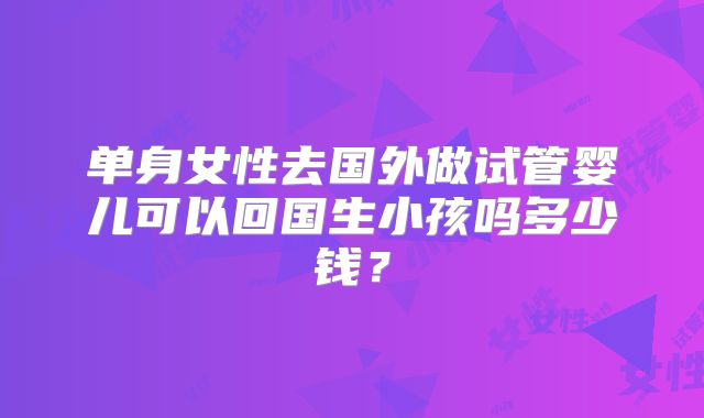 单身女性去国外做试管婴儿可以回国生小孩吗多少钱？