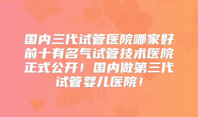 国内三代试管医院哪家好前十有名气试管技术医院正式公开！国内做第三代试管婴儿医院！
