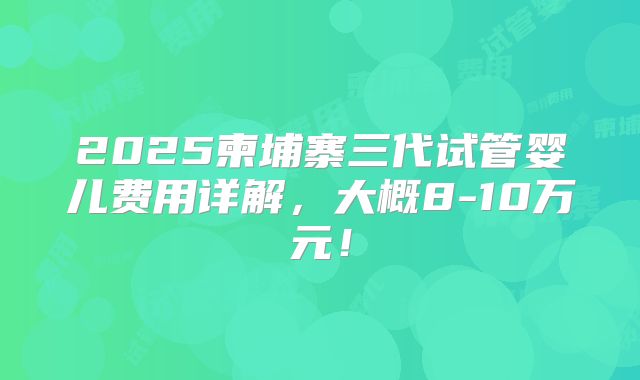 2025柬埔寨三代试管婴儿费用详解，大概8-10万元！