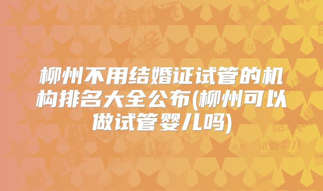 柳州不用结婚证试管的机构排名大全公布(柳州可以做试管婴儿吗)