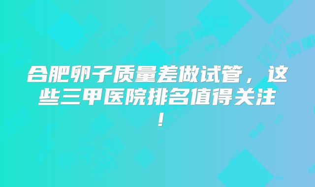 合肥卵子质量差做试管,这些三甲医院排名值得关注!