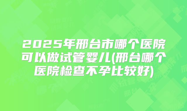 2025年邢台市哪个医院可以做试管婴儿(邢台哪个医院检查不孕比较好)