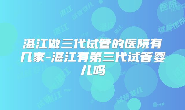 湛江做三代试管的医院有几家-湛江有第三代试管婴儿吗