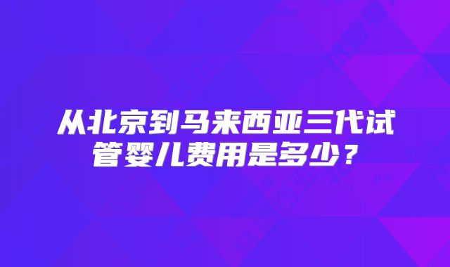 从北京到马来西亚三代试管婴儿费用是多少？