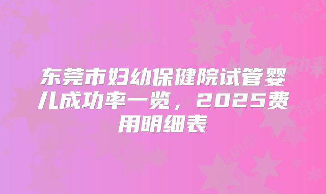 东莞市妇幼保健院试管婴儿成功率一览，2025费用明细表