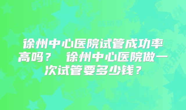 徐州中心医院试管成功率高吗？ 徐州中心医院做一次试管要多少钱？