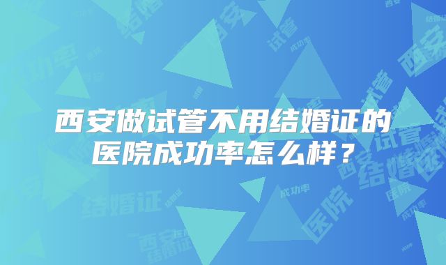西安做试管不用结婚证的医院成功率怎么样？