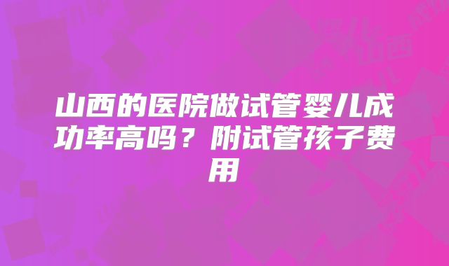 山西的医院做试管婴儿成功率高吗？附试管孩子费用