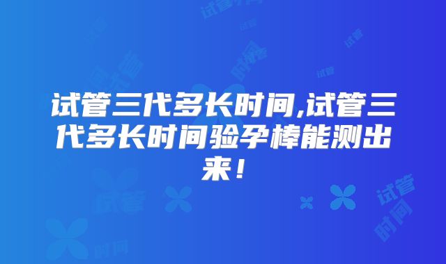 试管三代多长时间,试管三代多长时间验孕棒能测出来！