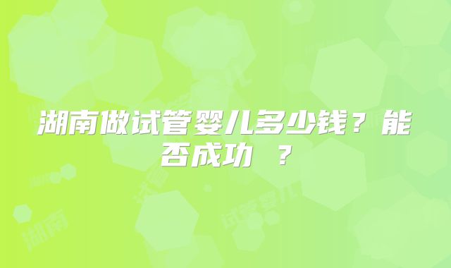 湖南做试管婴儿多少钱？能否成功 ？