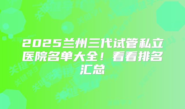 2025兰州三代试管私立医院名单大全!看看排名汇总