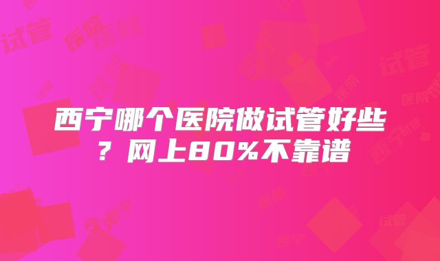 西宁哪个医院做试管好些?网上80%不靠谱