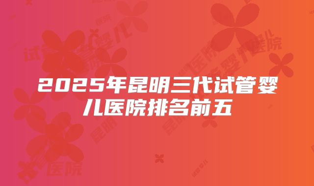 2025年昆明三代试管婴儿医院排名前五