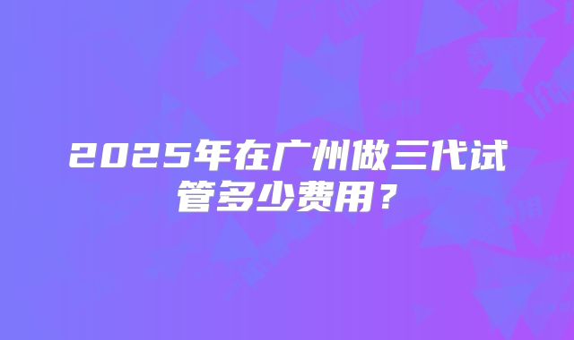 2025年在广州做三代试管多少费用？