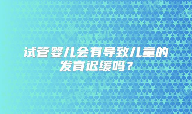 试管婴儿会有导致儿童的发育迟缓吗?