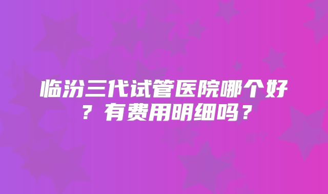 临汾三代试管医院哪个好？有费用明细吗？
