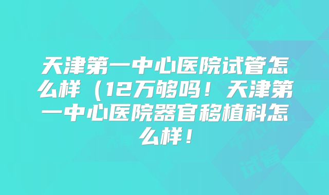 天津第一中心医院试管怎么样(12万够吗!天津第一中心医院器官移植科怎么样!