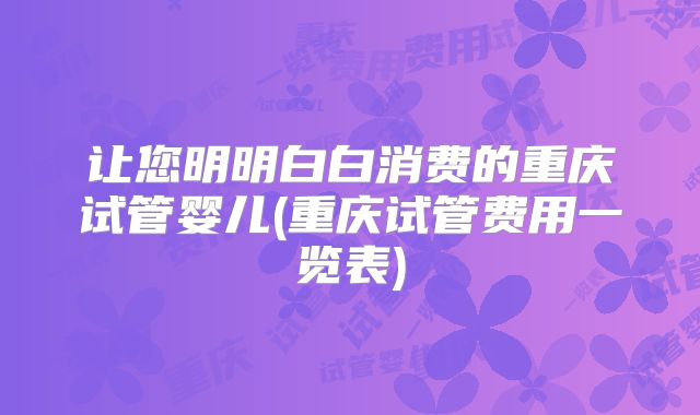 让您明明白白消费的重庆试管婴儿(重庆试管费用一览表)