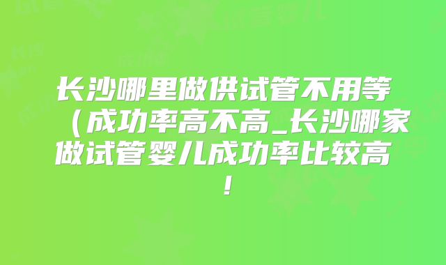 长沙哪里做供试管不用等(成功率高不高_长沙哪家做试管婴儿成功率比较高!